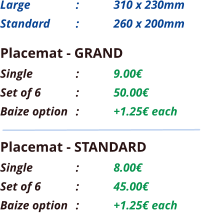 Placemat - GRAND Single		:	9.00€ Set of 6	:	50.00€ Baize option	:	+1.25€ each Placemat - STANDARD Single		:	8.00€ Set of 6	:	45.00€ Baize option	:	+1.25€ each Large 		: 	310 x 230mm Standard 	: 	260 x 200mm