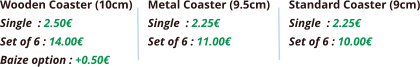 Wooden Coaster (10cm) Single	: 2.50€ Set of 6 : 14.00€ Baize option : +0.50€  Metal Coaster (9.5cm) Single	: 2.25€ Set of 6 : 11.00€ Standard Coaster (9cm) Single	: 2.25€ Set of 6 : 10.00€