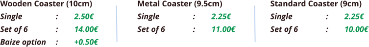 Wooden Coaster (10cm) Single		:	2.50€ Set of 6		:	14.00€ Baize option	:	+0.50€  Metal Coaster (9.5cm) Single		:	2.25€ Set of 6		:	11.00€ Standard Coaster (9cm) Single		:	2.25€ Set of 6		:	10.00€