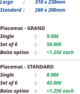 Placemat - GRAND Single		:	9.00€ Set of 6		:	50.00€ Baize option	:	+1.25€ each Placemat - STANDARD Single		:	8.00€ Set of 6		:	45.00€ Baize option	:	+1.25€ each Large 	: 	310 x 230mm Standard 	: 	260 x 200mm