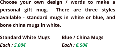 Choose your own design / words to make a personal gift mug.  There are three styles available - standard mugs in white or blue, and bone china mugs in white.  Standard White Mugs Each : 5.00€  Blue / China Mugs Each : 6.50€