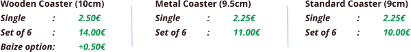 Wooden Coaster (10cm) Single		:	2.50€ Set of 6	:	14.00€ Baize option	:	+0.50€  Metal Coaster (9.5cm) Single		:	2.25€ Set of 6	:	11.00€ Standard Coaster (9cm) Single		:	2.25€ Set of 6	:	10.00€