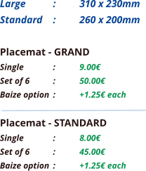 Placemat - GRAND Single		:	9.00€ Set of 6	:	50.00€ Baize option	:	+1.25€ each Placemat - STANDARD Single		:	8.00€ Set of 6	:	45.00€ Baize option	:	+1.25€ each Large 	: 	310 x 230mm Standard 	: 	260 x 200mm
