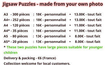 Jigsaw Puzzles - made from your own photo A3   - 300 pièces    :  18€ - personnalisé    •    13.00€ - tout fait A4+ - 252 pièces    :  18€ - personnalisé    •    13.00€ - tout fait A4   - 120 pièces    :  16€ - personnalisé    •    11.00€ - tout fait A4* - 35 pièces      :  16€ - personnalisé    •    11.00€ - tout fait A5   - 80 pièces      :  13€ - personnalisé    •     8.00€ - tout fait A5* - 20 pièces      :  13€ - personnalisé    •     8.00€ - tout fait * These two puzzles have large pieces suitable for younger children Delivery & packing - €6 (France)   Collection welcome for local customers.